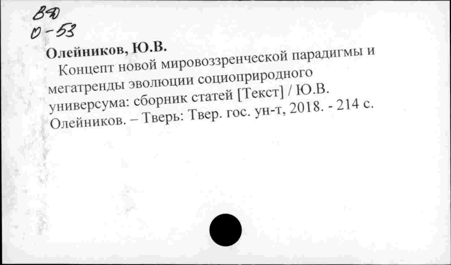 ﻿Олейников, Ю.В.
Концепт новой мировоззренческой парадигмы и мегатренды эволюции социоприродного универсума: сборник статей [Текст] / Ю.В. Олейников. - Тверь: Твер. гос. ун-т, 2018. - 214 с.